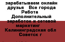 зарабатываем онлайн друзья - Все города Работа » Дополнительный заработок и сетевой маркетинг   . Калининградская обл.,Советск г.